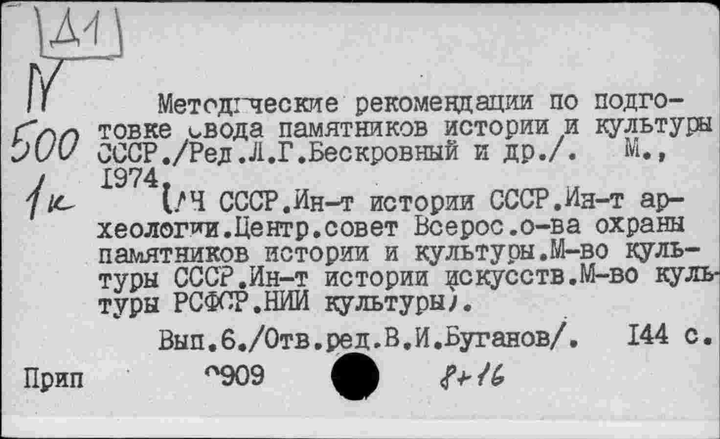 ﻿Л4
її Методгческие рекомендации по подго-товке свода памятников истории и культуры JW СССР./Ред.Л.Г.Бескровный и др./.	М.,
/1974
/е (/Ч СССР.Ин-т истории СССР.Ин-т археологии.Центр, совет Всерос.о-ва охраны памятников истории и культуры.М-во культуры СССР.Ин-т истории искусств.М-во культуры РСФСР.НИИ культуры/.
Вып.б./Отв.ред.В.И.Буганов/. 144 с.
Прип п909